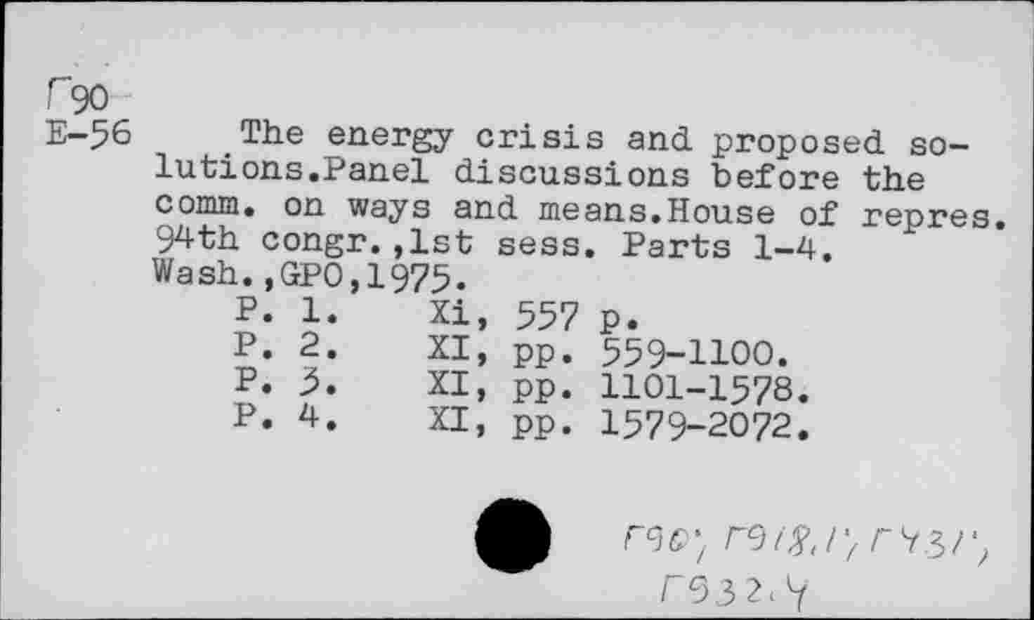 ﻿r~90
E-56 The energy crisis and proposed solutions.Panel discussions before the comm, on ways and means.House of repres. 94th congr.,1st sess. Parts 1-4. Wash.,GPO,1975.
P.	1.	Xi,	557	p.
P.	2.	XI,	pp.	559-1100.
P.	5.	XI,	pp.	HOI-1578.
P.	4.	XI,	pp.	1579-2072.
